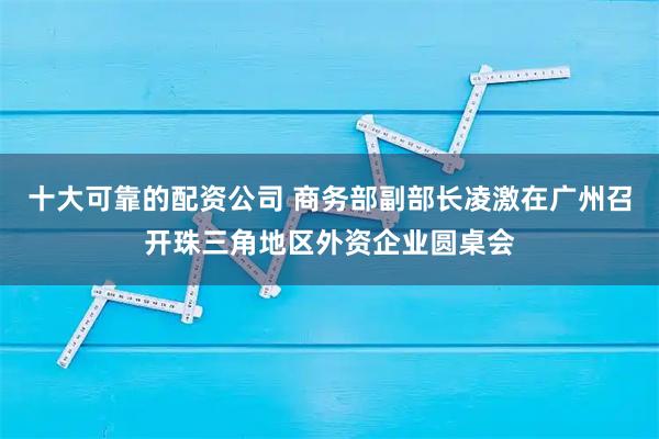 十大可靠的配资公司 商务部副部长凌激在广州召开珠三角地区外资企业圆桌会
