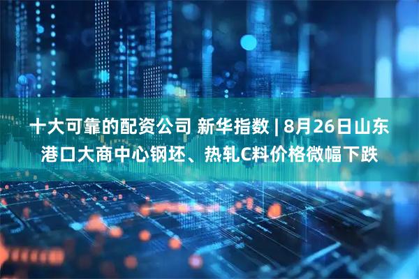 十大可靠的配资公司 新华指数 | 8月26日山东港口大商中心钢坯、热轧C料价格微幅下跌