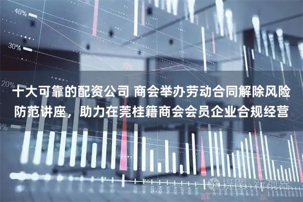 十大可靠的配资公司 商会举办劳动合同解除风险防范讲座，助力在莞桂籍商会会员企业合规经营