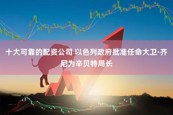 十大可靠的配资公司 以色列政府批准任命大卫·齐尼为辛贝特局长