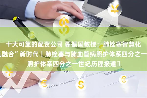 十大可靠的配资公司 翟振国教授：肺栓塞智慧化管理迈入“人机融合”新时代｜肺栓塞与肺血管病照护体系四分之一世纪历程报道⑮