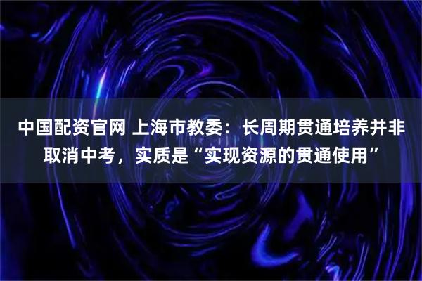 中国配资官网 上海市教委：长周期贯通培养并非取消中考，实质是“实现资源的贯通使用”