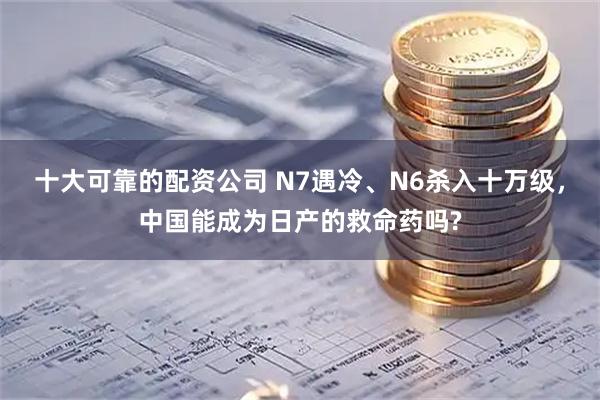 十大可靠的配资公司 N7遇冷、N6杀入十万级，中国能成为日产的救命药吗?