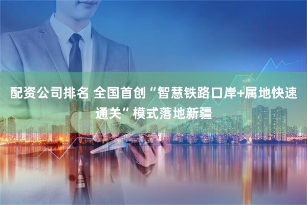 配资公司排名 全国首创“智慧铁路口岸+属地快速通关”模式落地新疆