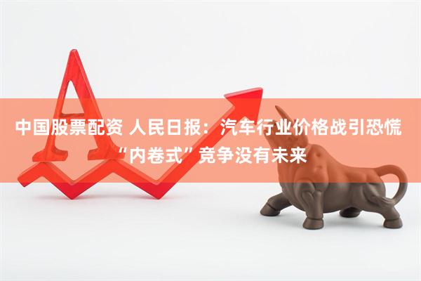 中国股票配资 人民日报：汽车行业价格战引恐慌 “内卷式”竞争没有未来