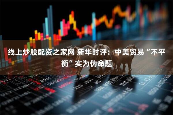 线上炒股配资之家网 新华时评：中美贸易“不平衡”实为伪命题