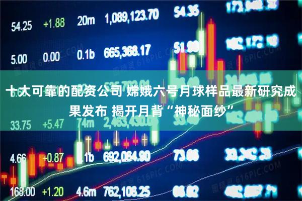 十大可靠的配资公司 嫦娥六号月球样品最新研究成果发布 揭开月背“神秘面纱”