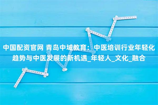 中国配资官网 青岛中域教育：中医培训行业年轻化趋势与中医发展的新机遇_年轻人_文化_融合