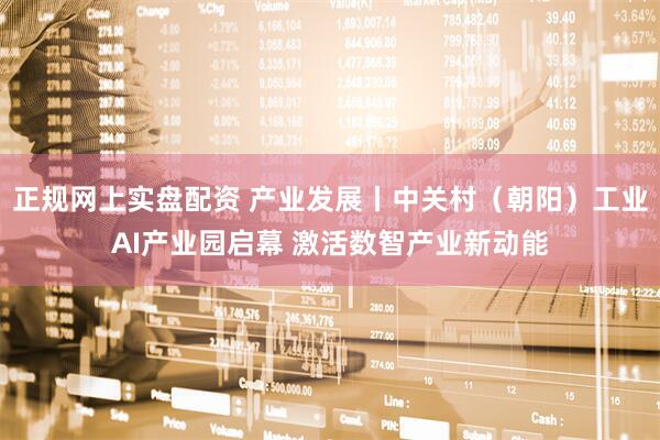 正规网上实盘配资 产业发展丨中关村（朝阳）工业AI产业园启幕 激活数智产业新动能