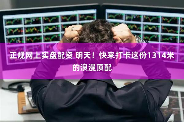 正规网上实盘配资 明天！快来打卡这份1314米的浪漫顶配