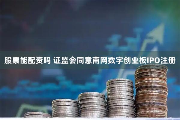 股票能配资吗 证监会同意南网数字创业板IPO注册