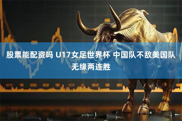 股票能配资吗 U17女足世界杯 中国队不敌美国队无缘两连胜