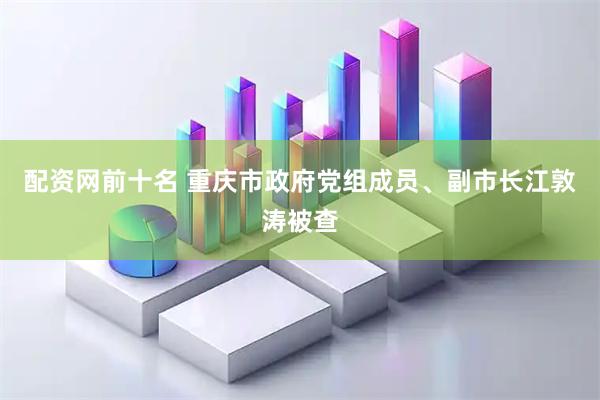 配资网前十名 重庆市政府党组成员、副市长江敦涛被查