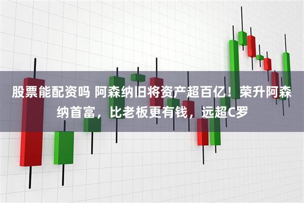 股票能配资吗 阿森纳旧将资产超百亿！荣升阿森纳首富，比老板更有钱，远超C罗