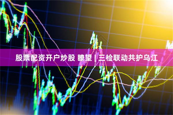 股票配资开户炒股 瞭望 | 三检联动共护乌江