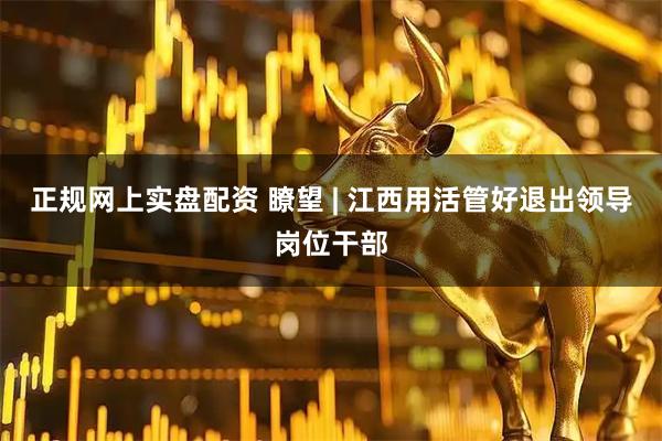 正规网上实盘配资 瞭望 | 江西用活管好退出领导岗位干部