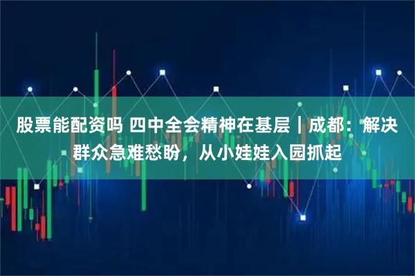 股票能配资吗 四中全会精神在基层｜成都：解决群众急难愁盼，从小娃娃入园抓起