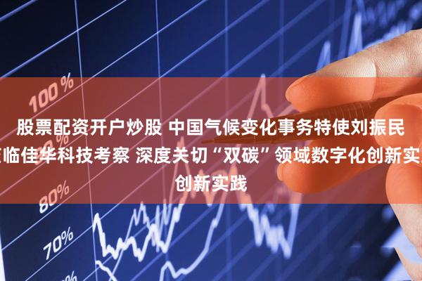 股票配资开户炒股 中国气候变化事务特使刘振民莅临佳华科技考察 深度关切“双碳”领域数字化创新实践