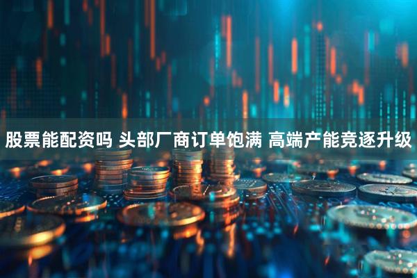 股票能配资吗 头部厂商订单饱满 高端产能竞逐升级