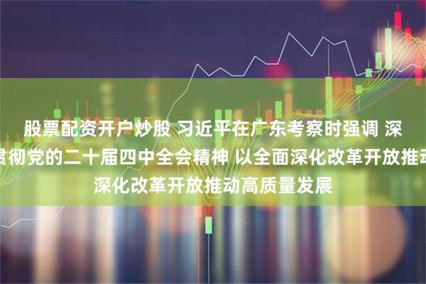股票配资开户炒股 习近平在广东考察时强调 深入学习宣传贯彻党的二十届四中全会精神 以全面深化改革开放推动高质量发展