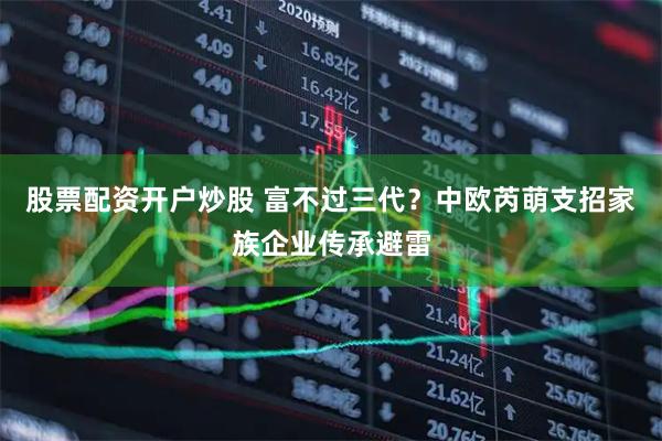 股票配资开户炒股 富不过三代？中欧芮萌支招家族企业传承避雷