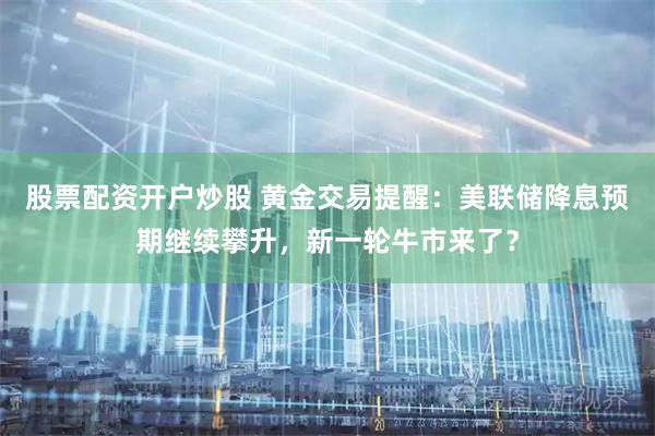 股票配资开户炒股 黄金交易提醒：美联储降息预期继续攀升，新一轮牛市来了？
