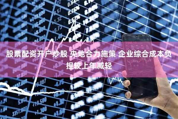 股票配资开户炒股 央地合力施策 企业综合成本负担较上年减轻