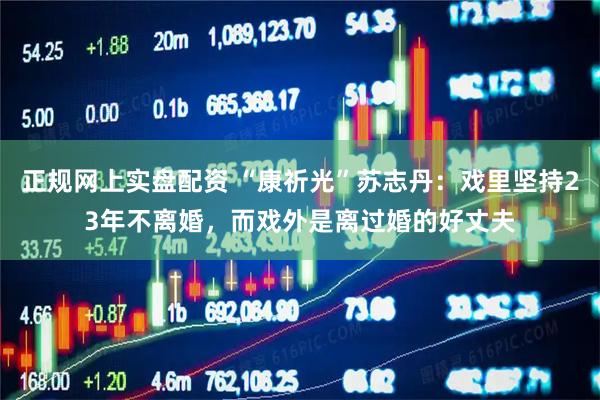 正规网上实盘配资 “康祈光”苏志丹：戏里坚持23年不离婚，而戏外是离过婚的好丈夫