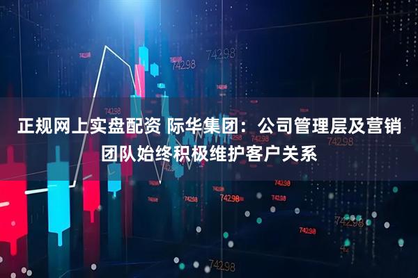 正规网上实盘配资 际华集团：公司管理层及营销团队始终积极维护客户关系