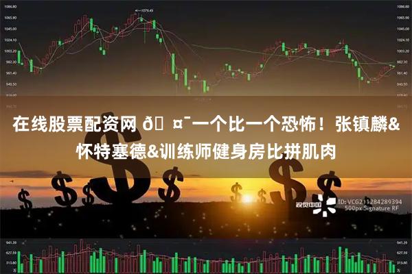 在线股票配资网 🤯一个比一个恐怖！张镇麟&怀特塞德&训练师健身房比拼肌肉