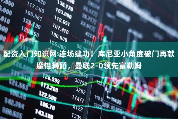 配资入门知识网 连场建功！库尼亚小角度破门再献魔性舞蹈，曼联2-0领先富勒姆