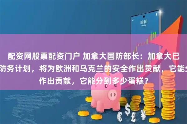 配资网股票配资门户 加拿大国防部长：加拿大已正式加入欧盟防务计划，将为欧洲和乌克兰的安全作出贡献，它能分到多少蛋糕？