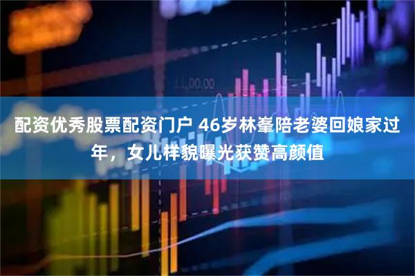 配资优秀股票配资门户 46岁林峯陪老婆回娘家过年，女儿样貌曝光获赞高颜值