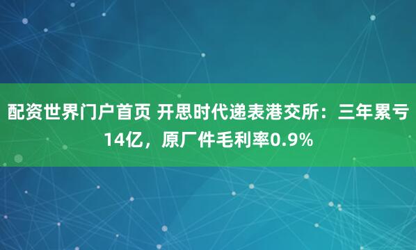 配资世界门户首页 开思时代递表港交所：三年累亏14亿，原厂件毛利率0.9%