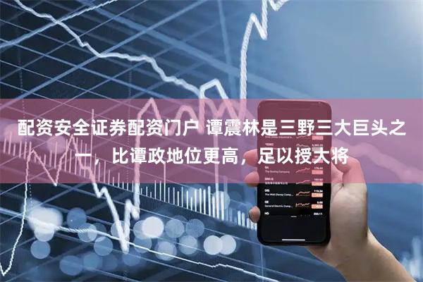 配资安全证券配资门户 谭震林是三野三大巨头之一，比谭政地位更高，足以授大将