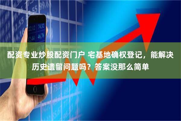 配资专业炒股配资门户 宅基地确权登记，能解决历史遗留问题吗？答案没那么简单