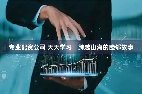 专业配资公司 天天学习｜跨越山海的睦邻故事
