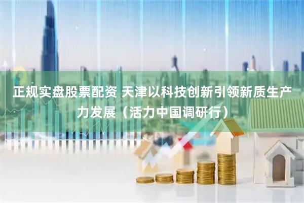 正规实盘股票配资 天津以科技创新引领新质生产力发展（活力中国调研行）