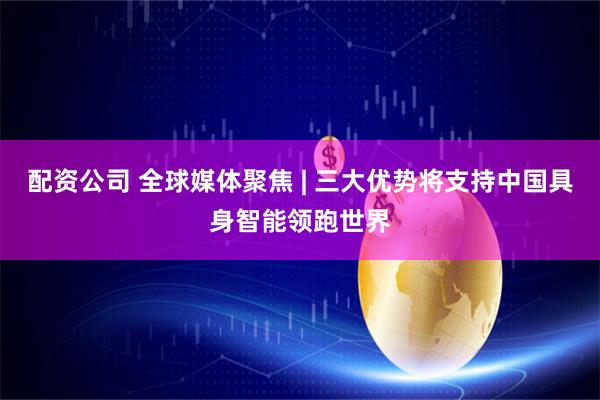 配资公司 全球媒体聚焦 | 三大优势将支持中国具身智能领跑世界