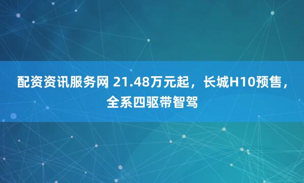 配资资讯服务网 21.48万元起，长城H10预售，全系四驱带智驾