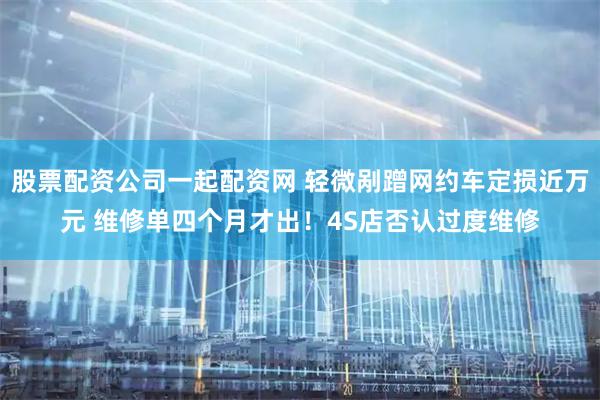 股票配资公司一起配资网 轻微剐蹭网约车定损近万元 维修单四个月才出！4S店否认过度维修