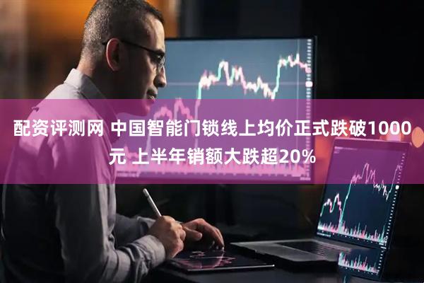 配资评测网 中国智能门锁线上均价正式跌破1000元 上半年销额大跌超20%