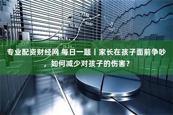 专业配资财经网 每日一题丨家长在孩子面前争吵，如何减少对孩子的伤害？