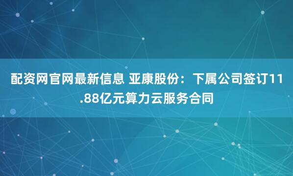 配资网官网最新信息 亚康股份：下属公司签订11.88亿元算力云服务合同