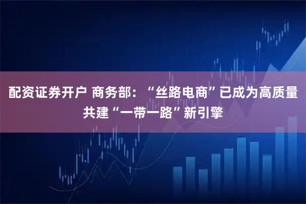 配资证券开户 商务部：“丝路电商”已成为高质量共建“一带一路”新引擎