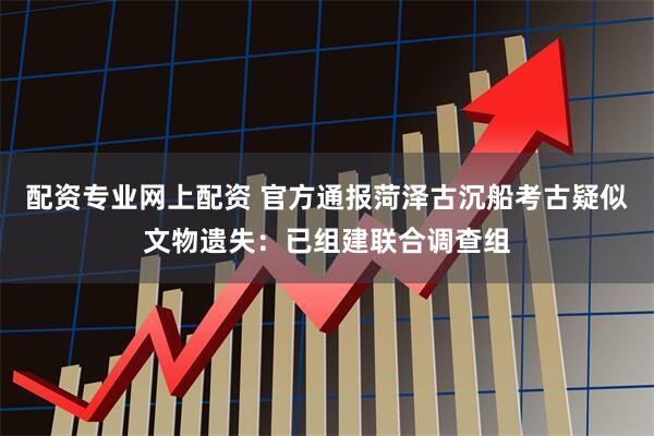 配资专业网上配资 官方通报菏泽古沉船考古疑似文物遗失：已组建联合调查组