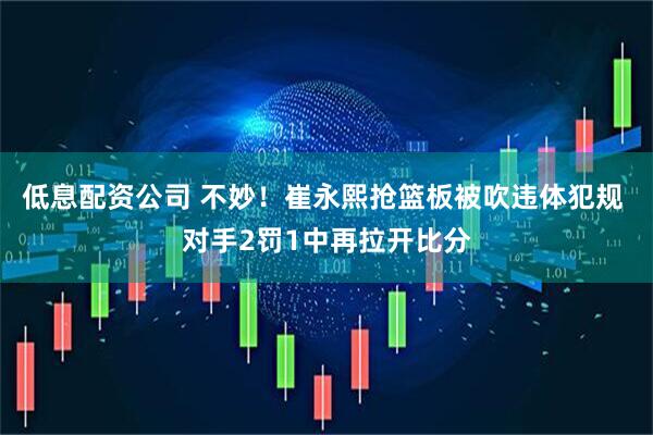 低息配资公司 不妙！崔永熙抢篮板被吹违体犯规 对手2罚1中再拉开比分