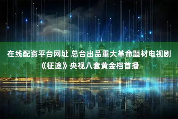 在线配资平台网址 总台出品重大革命题材电视剧《征途》央视八套黄金档首播