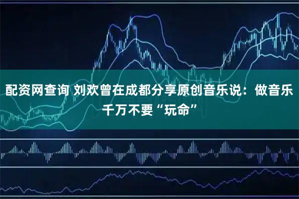 配资网查询 刘欢曾在成都分享原创音乐说：做音乐千万不要“玩命”
