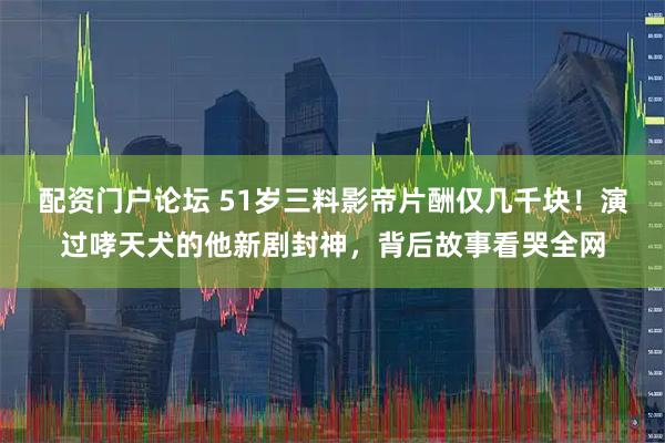 配资门户论坛 51岁三料影帝片酬仅几千块！演过哮天犬的他新剧封神，背后故事看哭全网